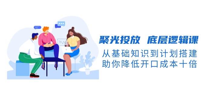 聚光投放底层逻辑课，从基础知识到计划搭建，助你降低开口成本十倍-识享社