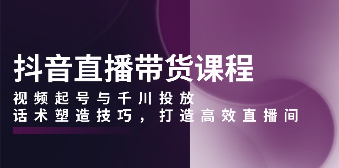 抖音直播带货课程,视频起号与千川投放,话术塑造技巧,打造高效直播间-识享社
