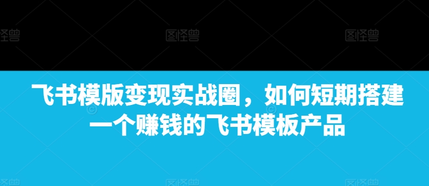 飞书模版变现实战圈,如何短期搭建一个赚钱的飞书模板产品-识享社