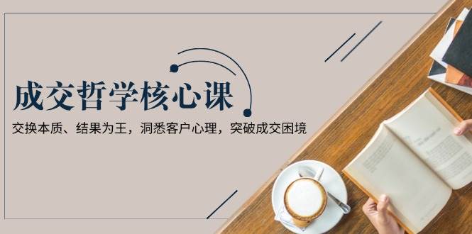 成交哲学课,交换本质、结果为王,洞悉客户心理,突破成交困境-识享社