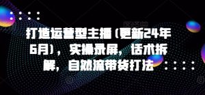 打造运营型主播(更新25年1月),实操录屏,话术拆解,自然流带货打法-识享社