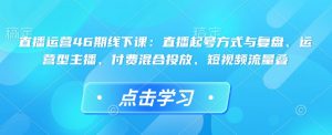 直播运营46期线下课：直播起号方式与复盘、运营型主播、付费混合投放、短视频流量叠-识享社