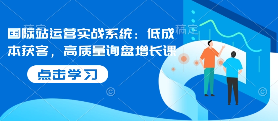 国际站运营实战系统:低成本获客,高质量询盘增长课-识享社