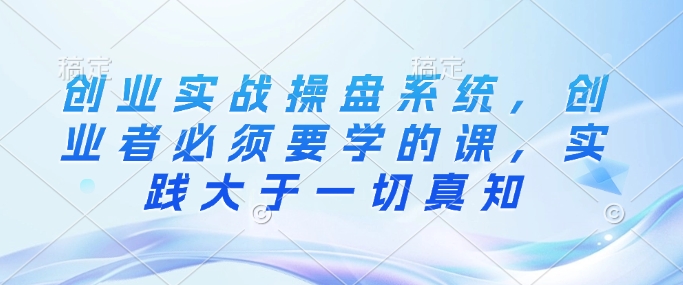 创业实战操盘系统，创业者必须要学的课，实践大于一切真知-识享社