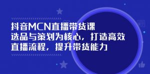 抖音MCN直播带货课:选品与策划为核心, 打造高效直播流程, 提升带货能力-识享社