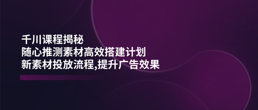 千川课程揭秘：随心推测素材高效搭建计划,新素材投放流程,提升广告效果-识享社