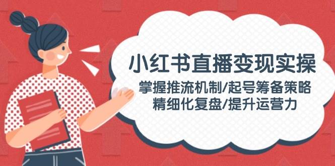 小红书直播变现实操：掌握推流机制/起号筹备策略/精细化复盘/提升运营力-识享社