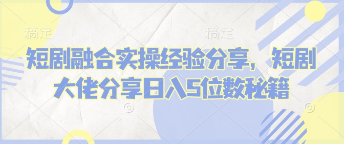 短剧融合实操经验分享，短剧大佬分享日入5位数秘籍-识享社