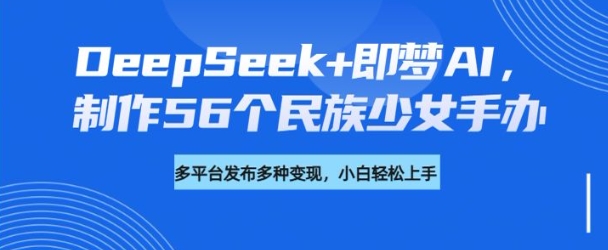 DeepSeek+即梦AI,制作56个民族少女手办,附详细教程+变现方向-识享社