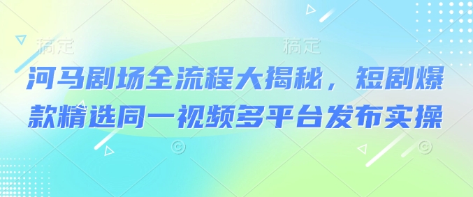 河马剧场全流程大揭秘，短剧爆款精选同一视频多平台发布实操-识享社
