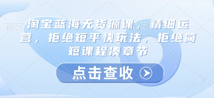 淘宝蓝海无货源课,精细运营,拒绝短平快玩法,拒绝简短课程凑章节-识享社