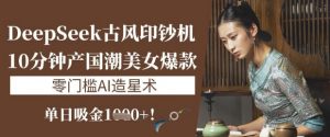 DeepSeek古风印钞机：10分钟产国潮美女爆款，单日吸金1k+，零门槛AI造星术-识享社