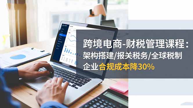 跨境电商-财税管理课程：架构搭建/报关税务/全球税制，企业合规成本降30%-识享社