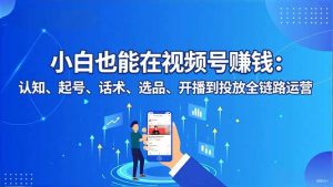 小白也能在视频号赚钱:认知、起号、话术、选品、开播到投放全链路运营-识享社