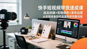 快手短视频带货速成课,选品拍摄+剪辑调色+发布运营,从前期准备到作品发布的完整流程-识享社