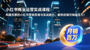 小红书商业运营实战课程:构建完整的小红书营销思维与实战能力,案例店铺月销破百万!-识享社