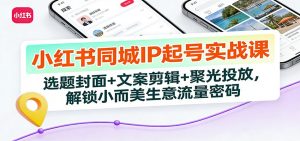 小红书同城IP起号实战课:选题封面+文案剪辑+聚光投放,解锁小而美生意流量密码-识享社