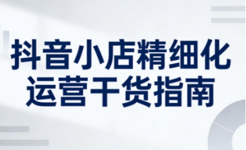 抖音小店精细化运营干货指南新版,助力商家系统提升店铺运营能力(更新)-识享社