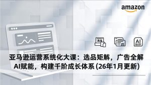 亚马逊运营系统化大课:选品矩阵,广告全解,AI赋能,构建千阶成长体系(26年1月更新-识享社