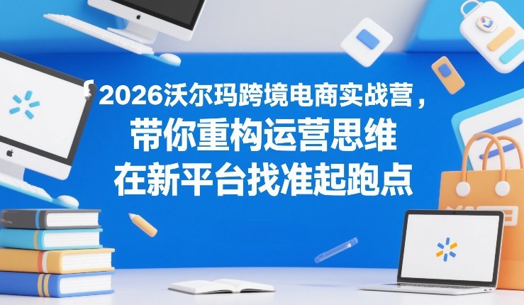 2026沃尔玛跨境电商实战营,带你重构运营思维,在新平台找准起跑点-识享社