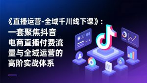 《直播运营-全域千川线下课》:一套聚焦抖音电商直播付费流量与全域运营的高阶实战体系-识享社