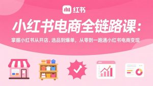 小红书电商全链路课:掌握小红书从开店、选品到爆单,从零到一跑通小红书电商变现-识享社