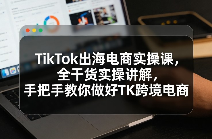 TikTok出海电商实操课,全干货实操讲解,手把手教你做好TK跨境电商-识享社