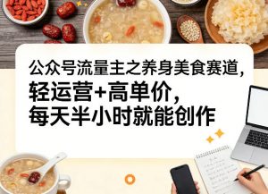 公众号流量主之养身美食赛道，轻运营+高单价，每天半小时就能创作-识享社
