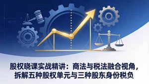 股权晓课实战精讲:商法与税法融合视角,拆解五种股权单元与三种股东身份税负-识享社
