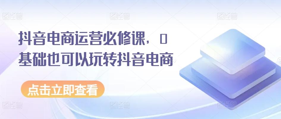 抖音电商运营必修课,0基础也可以玩转抖音电商-识享社