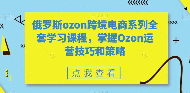 俄罗斯ozon跨境电商系列全套学习课程，掌握Ozon运营技巧和策略-识享社
