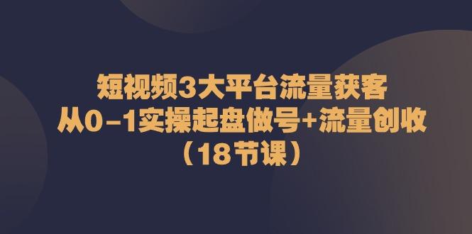 短视频3大平台流量获客：从0-1实操起盘做号+流量创收(18节课)-识享社