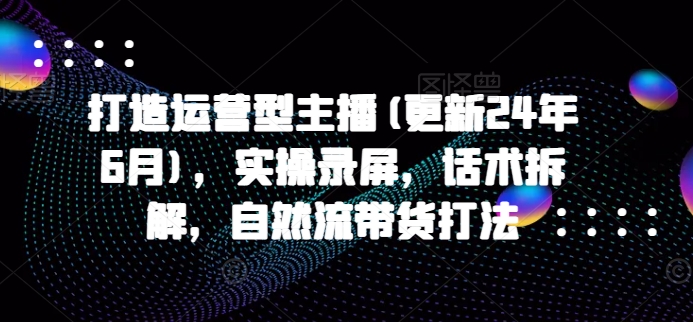 打造运营型主播(更新24年7月)，实操录屏，话术拆解，自然流带货打法-识享社