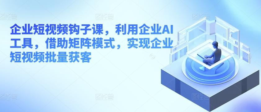 企业短视频钩子课，利用企业AI工具，借助矩阵模式，实现企业短视频批量获客-识享社