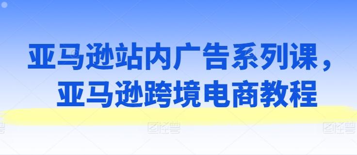 亚马逊站内广告系列课，亚马逊跨境电商教程-识享社