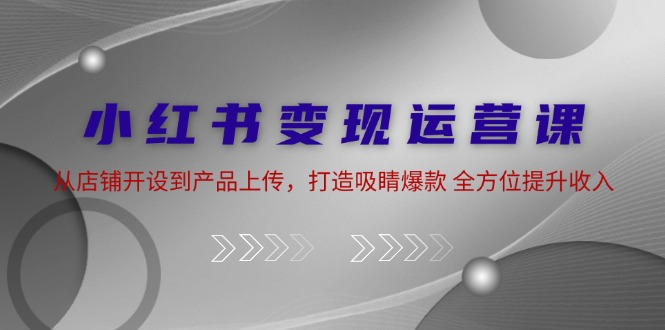 小红书变现运营课：从店铺开设到产品上传，打造吸睛爆款 全方位提升收入-识享社