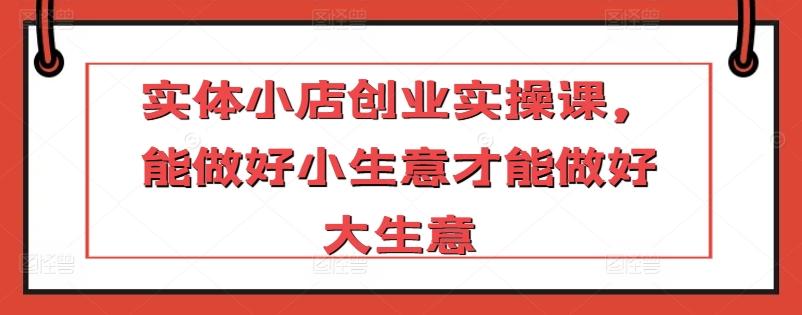 实体小店创业实操课,能做好小生意才能做好大生意-识享社