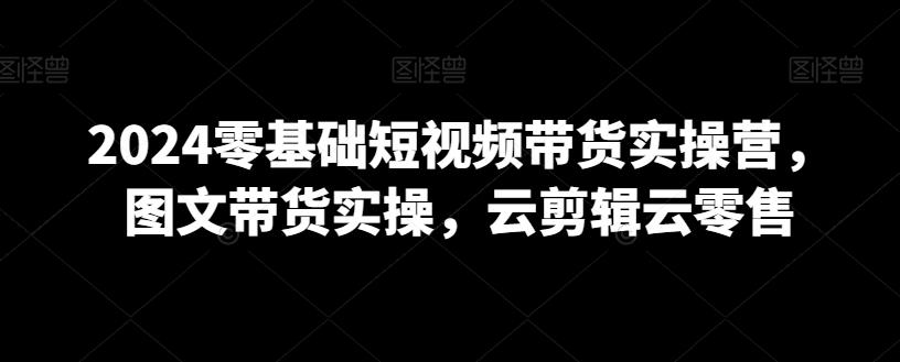 2024零基础短视频带货实操营，图文带货实操，云剪辑云零售-识享社