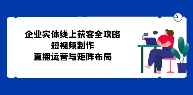 企业实体线上获客全攻略：短视频制作、直播运营与矩阵布局-识享社