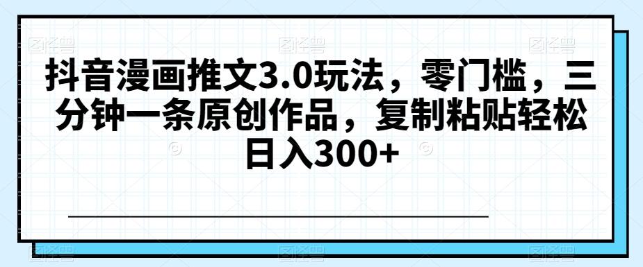 抖音漫画推文3.0玩法，零门槛，三分钟一条原创作品，复制粘贴轻松日入300+【揭秘】-识享社