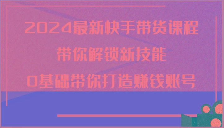 2024最新快手带货课程,带你解锁新技能,0基础带你打造赚钱账号-识享社