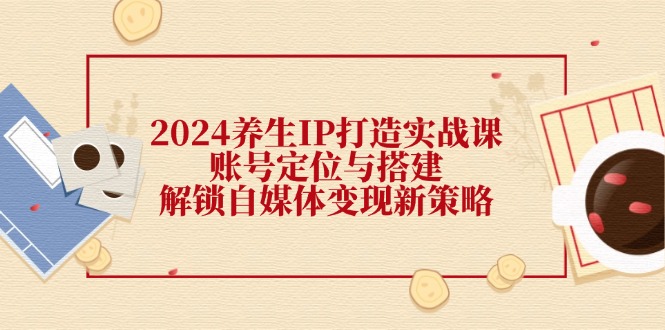 2024养生IP打造实战课：账号定位与搭建，解锁自媒体变现新策略-识享社