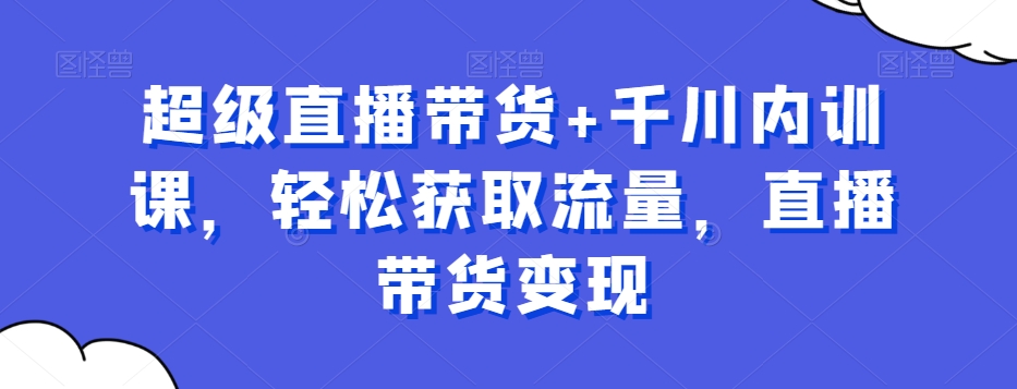 超级直播带货+千川内训课，轻松获取流量，直播带货变现-识享社