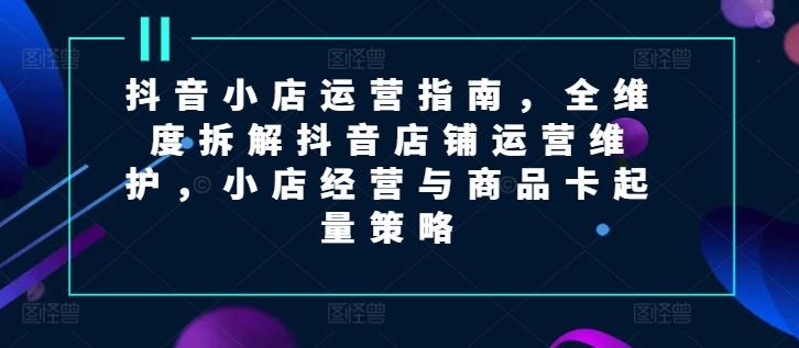 抖音小店运营指南，全维度拆解抖音店铺运营维护，小店经营与商品卡起量策略-识享社