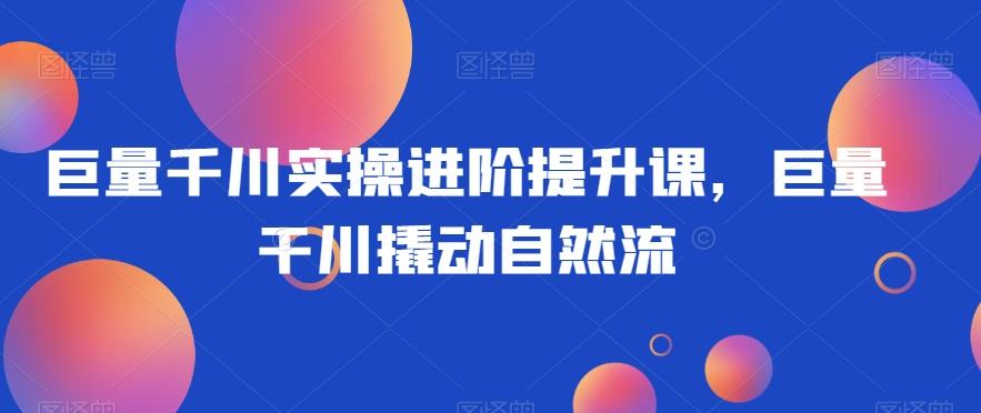 巨量千川实操进阶提升课，巨量干川撬动自然流-识享社