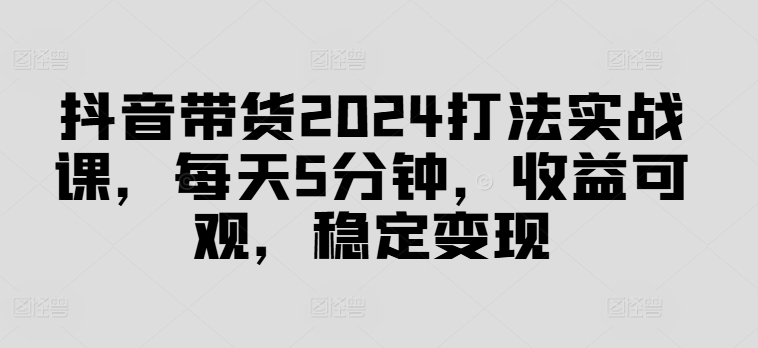 抖音带货2024打法实战课，每天5分钟，收益可观，稳定变现【揭秘】-识享社
