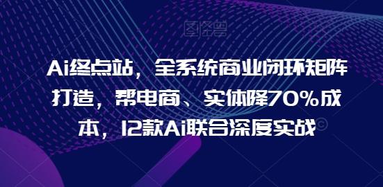 Ai终点站，全系统商业闭环矩阵打造，帮电商、实体降70%成本，12款Ai联合深度实战-识享社
