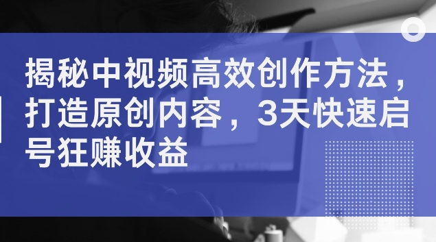 揭秘中视频高效创作方法，打造原创内容，3天快速启号狂赚收益【揭秘】-识享社