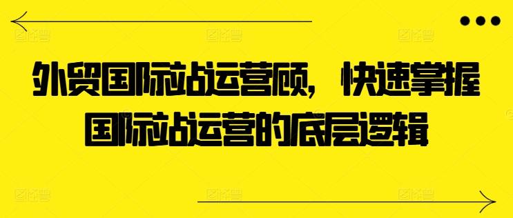 外贸国际站运营顾问，快速掌握国际站运营的底层逻辑-识享社