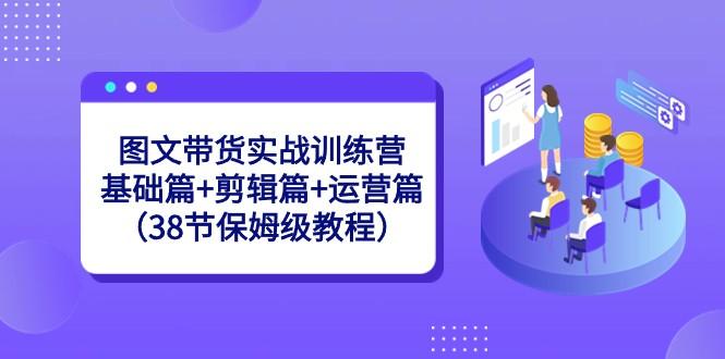 图文带货实战训练营：基础篇+剪辑篇+运营篇（38节保姆级教程）-识享社